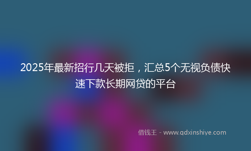 2025年最新招行几天被拒，汇总5个无视负债快速下款长期网贷的平台