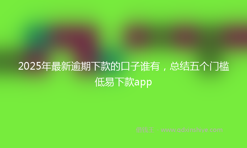 2025年最新逾期下款的口子谁有，总结五个门槛低易下款app