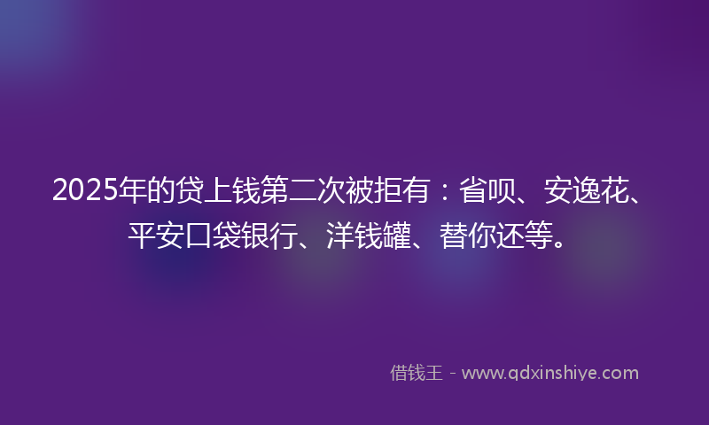 2025年的贷上钱第二次被拒有：省呗、安逸花、平安口袋银行、洋钱罐、替你还等。