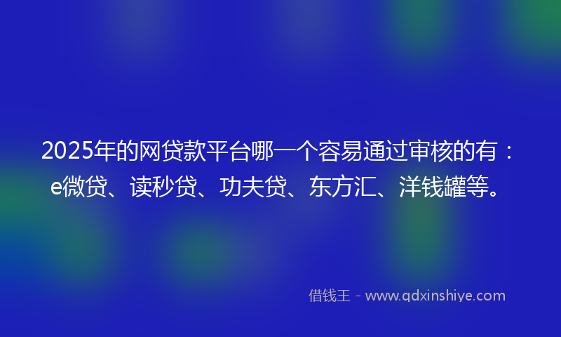 2025年的网贷款平台哪一个容易通过审核的有：e微贷、读秒贷、功夫贷、东方汇、洋钱罐等。