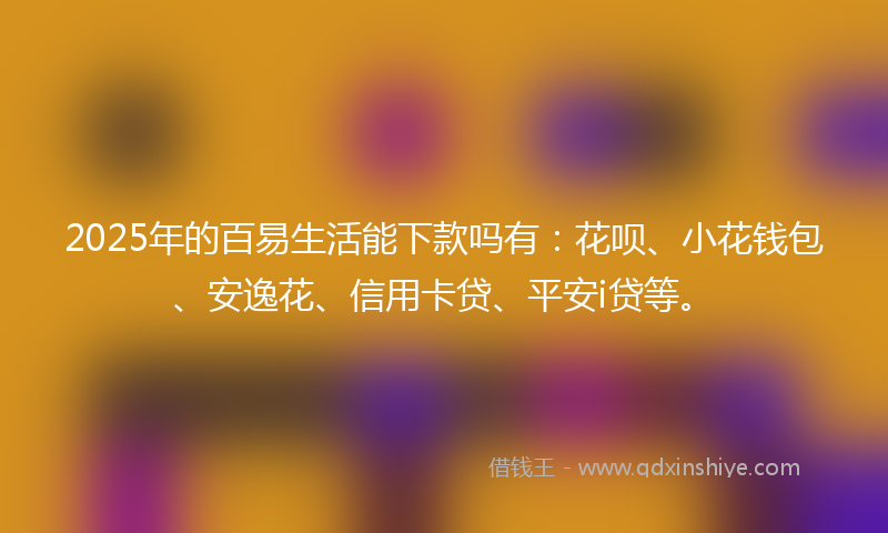 2025年的百易生活能下款吗有：花呗、小花钱包、安逸花、信用卡贷、平安i贷等。