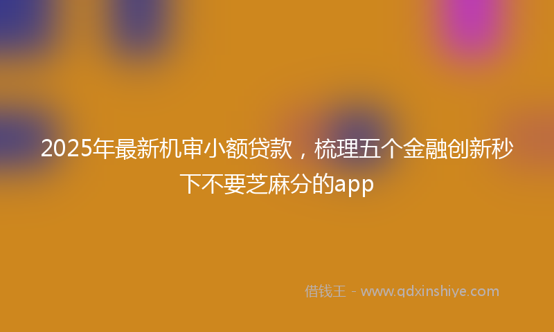 2025年最新机审小额贷款，梳理五个金融创新秒下不要芝麻分的app