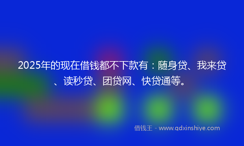 2025年的现在借钱都不下款有：随身贷、我来贷、读秒贷、团贷网、快贷通等。