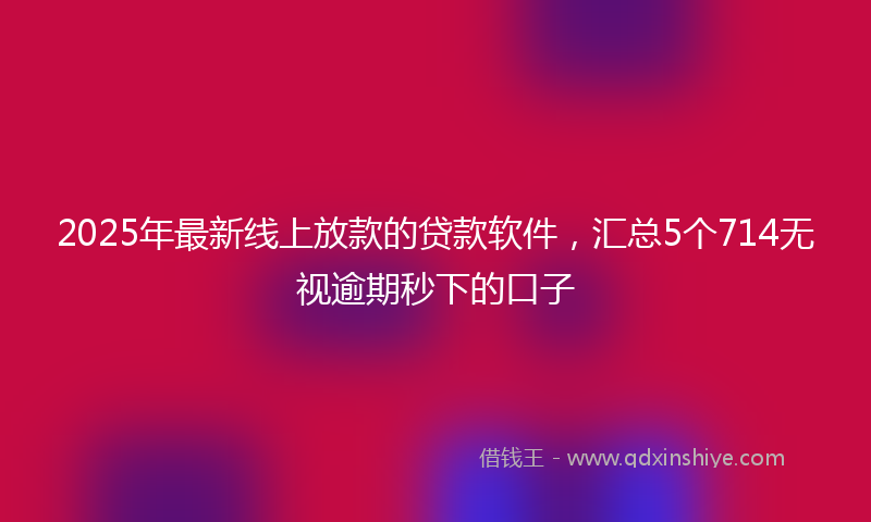2025年最新线上放款的贷款软件，汇总5个714无视逾期秒下的口子
