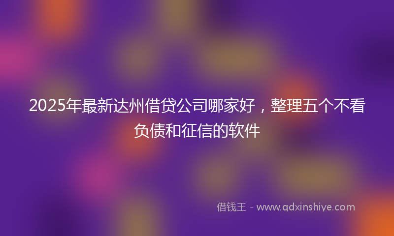 2025年最新达州借贷公司哪家好，整理五个不看负债和征信的软件