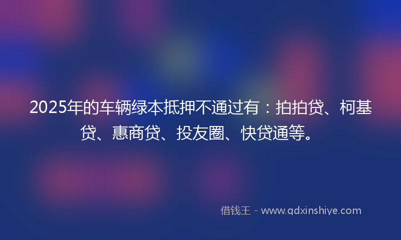 2025年的车辆绿本抵押不通过有：拍拍贷、柯基贷、惠商贷、投友圈、快贷通等。