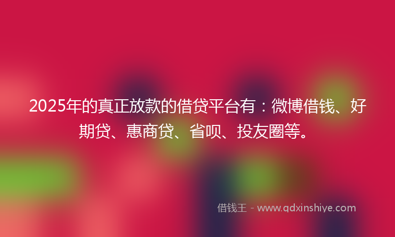 2025年的真正放款的借贷平台有：微博借钱、好期贷、惠商贷、省呗、投友圈等。
