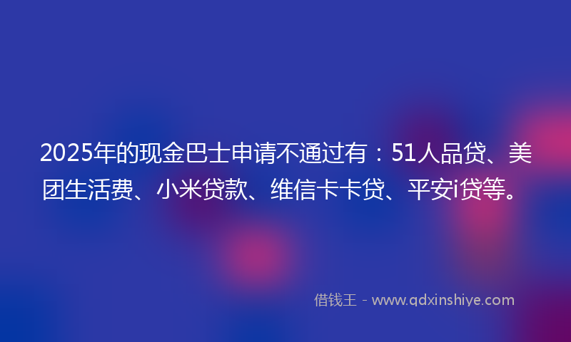 2025年的现金巴士申请不通过有：51人品贷、美团生活费、小米贷款、维信卡卡贷、平安i贷等。