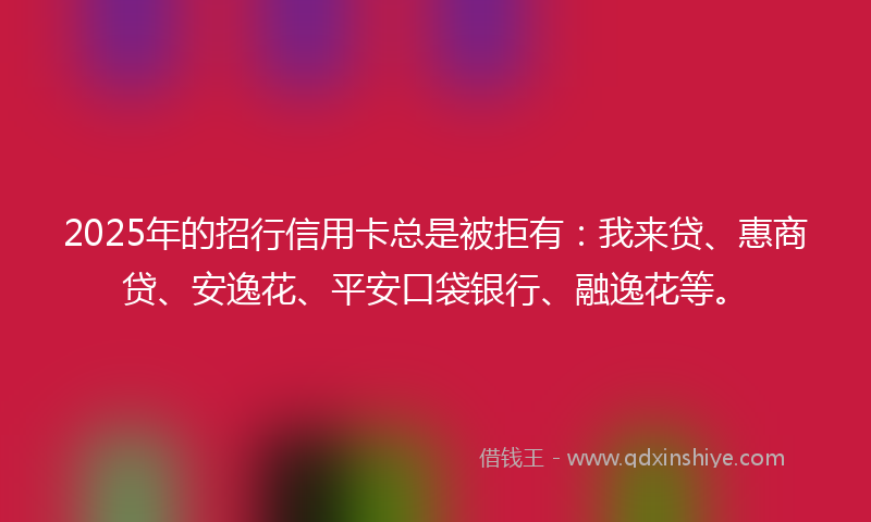 2025年的招行信用卡总是被拒有：我来贷、惠商贷、安逸花、平安口袋银行、融逸花等。