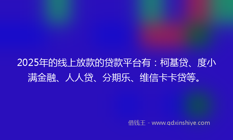 2025年的线上放款的贷款平台有：柯基贷、度小满金融、人人贷、分期乐、维信卡卡贷等。