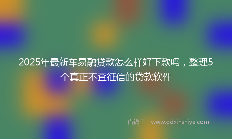 2025年最新车易融贷款怎么样好下款吗，整理5个真正不查征信的贷款软件