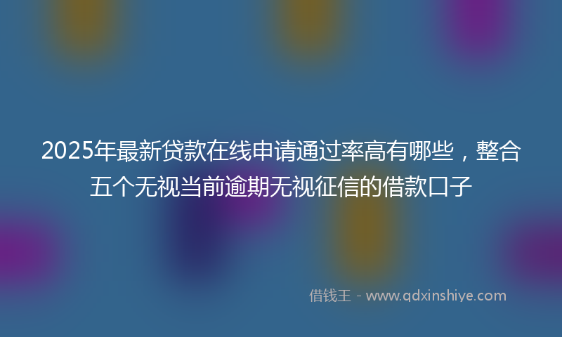 2025年最新贷款在线申请通过率高有哪些，整合五个无视当前逾期无视征信的借款口子