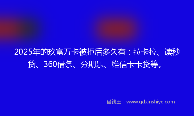 2025年的玖富万卡被拒后多久有：拉卡拉、读秒贷、360借条、分期乐、维信卡卡贷等。