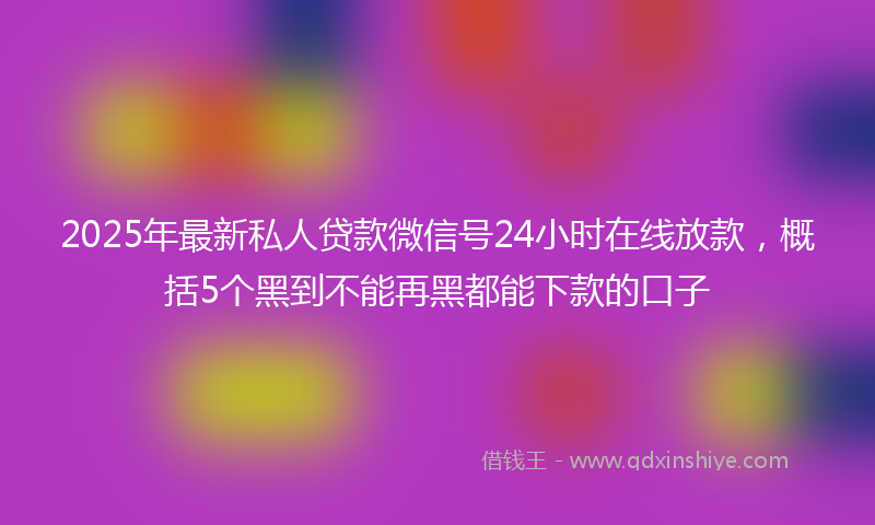 2025年最新私人贷款微信号24小时在线放款，概括5个黑到不能再黑都能下款的口子