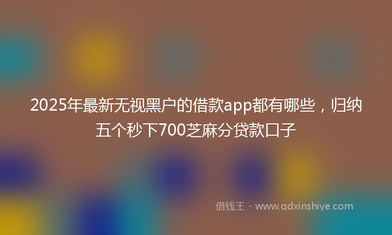 2025年最新无视黑户的借款app都有哪些，归纳五个秒下700芝麻分贷款口子