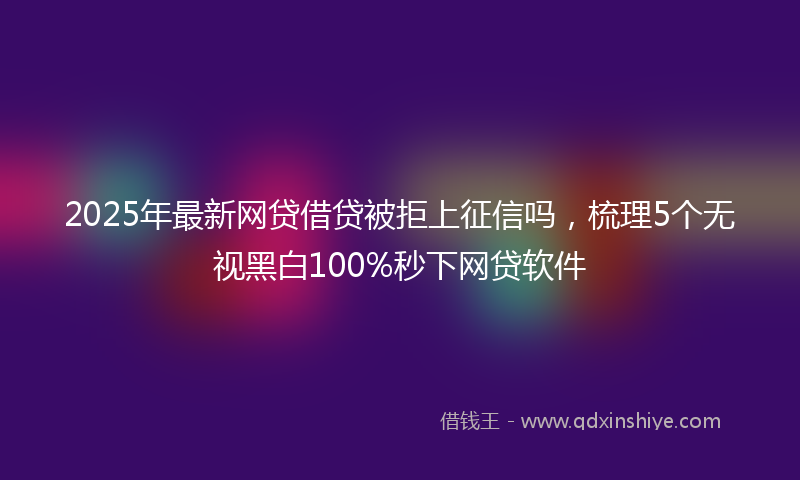 2025年最新网贷借贷被拒上征信吗，梳理5个无视黑白100%秒下网贷软件