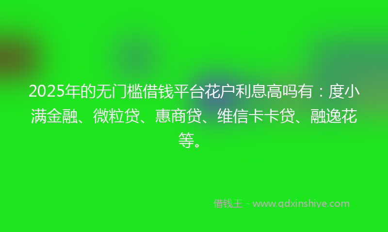 2025年的无门槛借钱平台花户利息高吗有：度小满金融、微粒贷、惠商贷、维信卡卡贷、融逸花等。