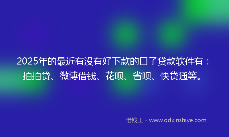 2025年的最近有没有好下款的口子贷款软件有：拍拍贷、微博借钱、花呗、省呗、快贷通等。