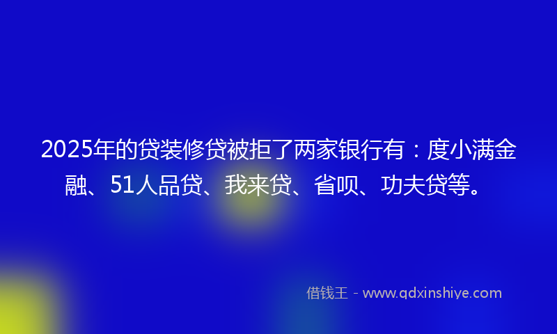 2025年的贷装修贷被拒了两家银行有：度小满金融、51人品贷、我来贷、省呗、功夫贷等。