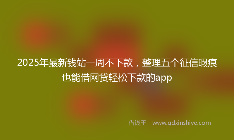 2025年最新钱站一周不下款，整理五个征信瑕疵也能借网贷轻松下款的app