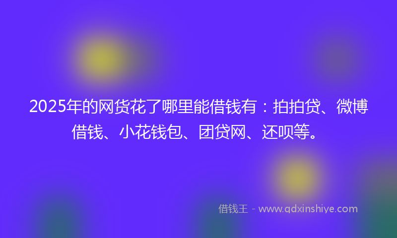 2025年的网货花了哪里能借钱有：拍拍贷、微博借钱、小花钱包、团贷网、还呗等。