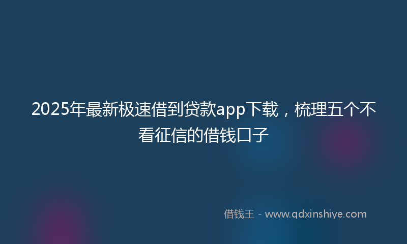 2025年最新极速借到贷款app下载，梳理五个不看征信的借钱口子