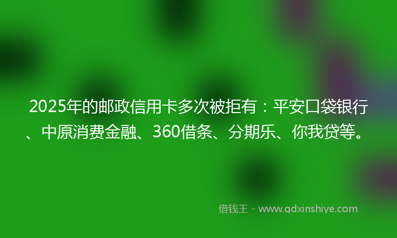 2025年的邮政信用卡多次被拒有：平安口袋银行、中原消费金融、360借条、分期乐、你我贷等。