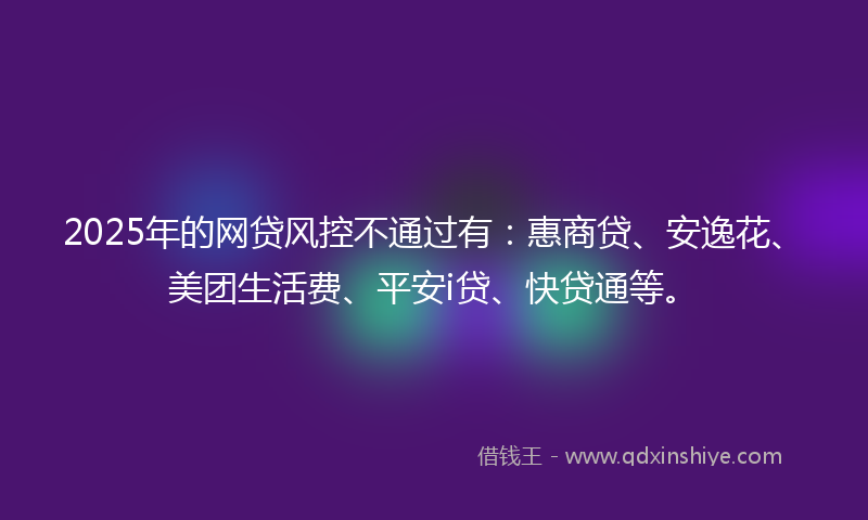 2025年的网贷风控不通过有：惠商贷、安逸花、美团生活费、平安i贷、快贷通等。