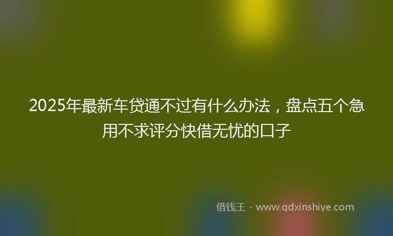 2025年最新车贷通不过有什么办法，盘点五个急用不求评分快借无忧的口子
