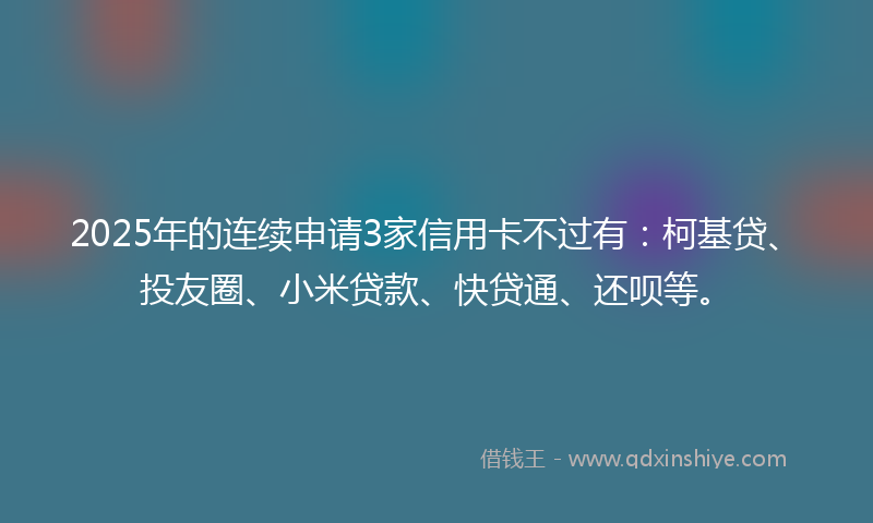 2025年的连续申请3家信用卡不过有：柯基贷、投友圈、小米贷款、快贷通、还呗等。