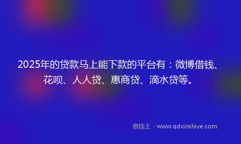 2025年的贷款马上能下款的平台有：微博借钱、花呗、人人贷、惠商贷、滴水贷等。