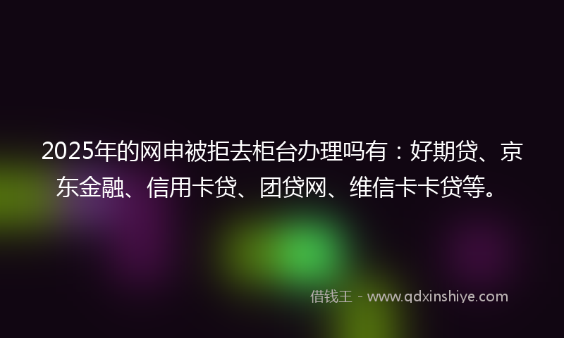 2025年的网申被拒去柜台办理吗有：好期贷、京东金融、信用卡贷、团贷网、维信卡卡贷等。