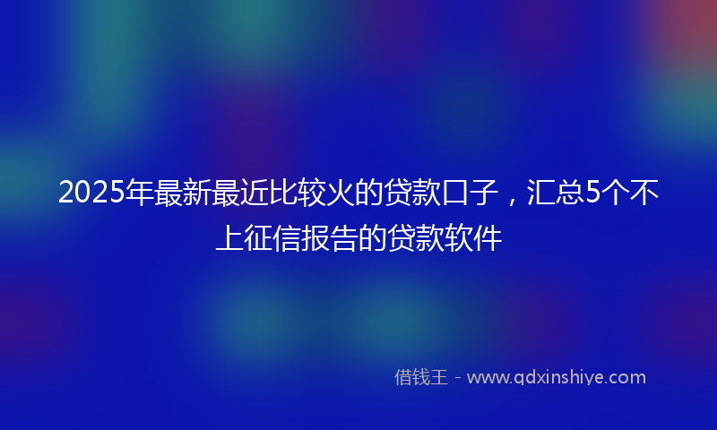 2025年最新最近比较火的贷款口子，汇总5个不上征信报告的贷款软件