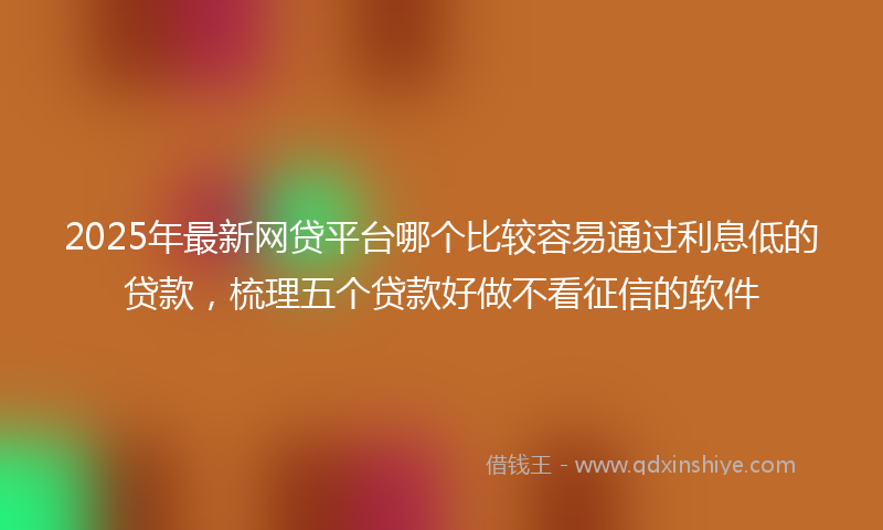 2025年最新网贷平台哪个比较容易通过利息低的贷款，梳理五个贷款好做不看征信的软件