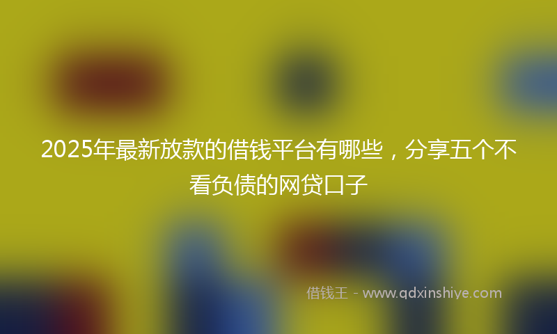 2025年最新放款的借钱平台有哪些，分享五个不看负债的网贷口子