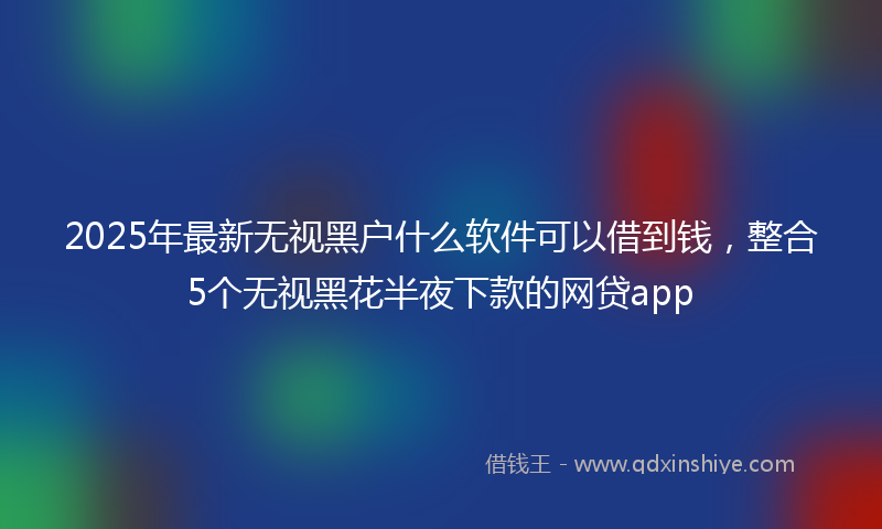 2025年最新无视黑户什么软件可以借到钱，整合5个无视黑花半夜下款的网贷app