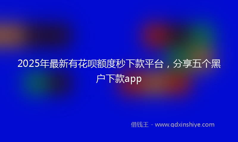 2025年最新有花呗额度秒下款平台，分享五个黑户下款app