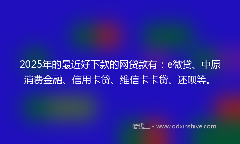 2025年的最近好下款的网贷款有：e微贷、中原消费金融、信用卡贷、维信卡卡贷、还呗等。