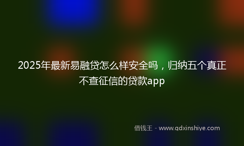 2025年最新易融贷怎么样安全吗，归纳五个真正不查征信的贷款app