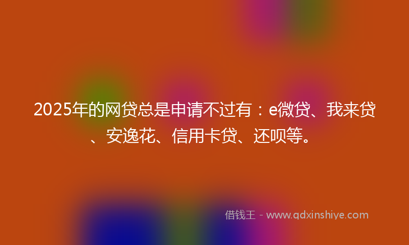 2025年的网贷总是申请不过有：e微贷、我来贷、安逸花、信用卡贷、还呗等。