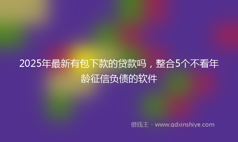 2025年最新有包下款的贷款吗，整合5个不看年龄征信负债的软件