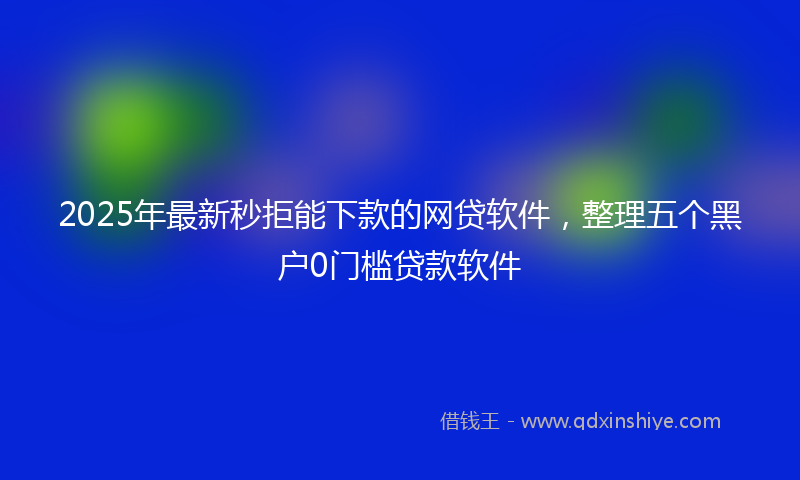 2025年最新秒拒能下款的网贷软件，整理五个黑户0门槛贷款软件
