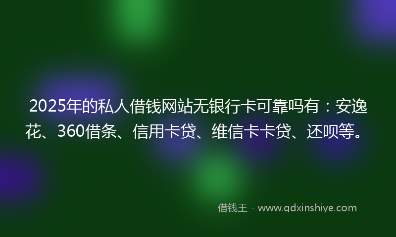 2025年的私人借钱网站无银行卡可靠吗有：安逸花、360借条、信用卡贷、维信卡卡贷、还呗等。