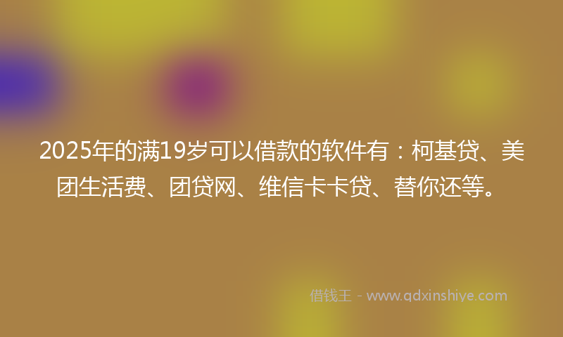 2025年的满19岁可以借款的软件有：柯基贷、美团生活费、团贷网、维信卡卡贷、替你还等。