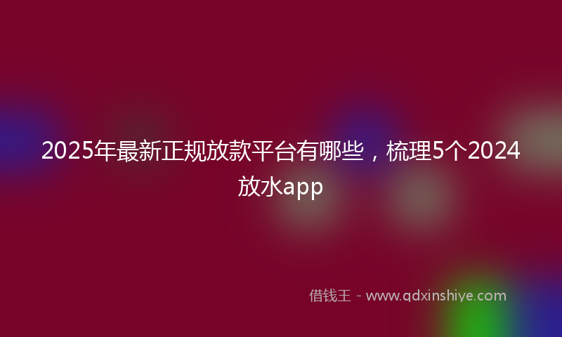 2025年最新正规放款平台有哪些，梳理5个2024放水app