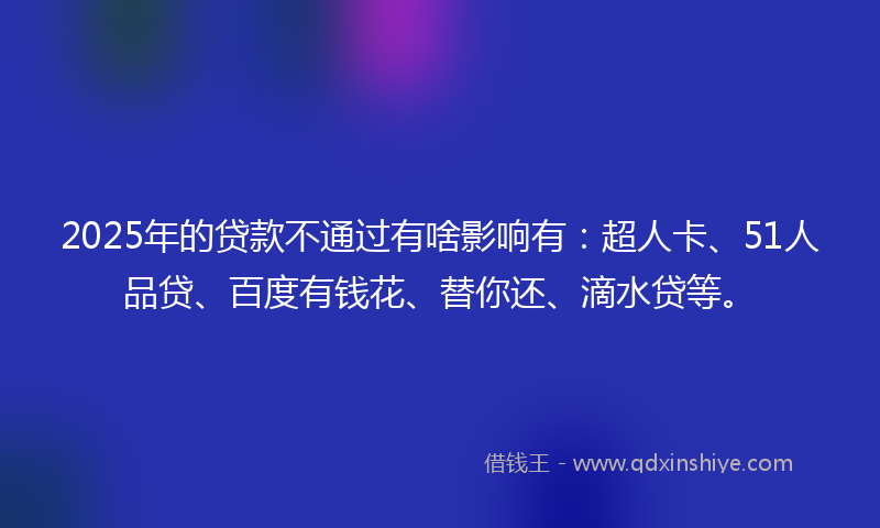 2025年的贷款不通过有啥影响有：超人卡、51人品贷、百度有钱花、替你还、滴水贷等。