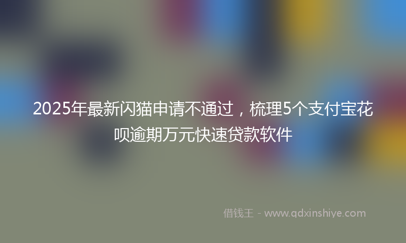2025年最新闪猫申请不通过，梳理5个支付宝花呗逾期万元快速贷款软件
