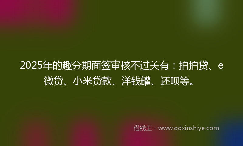 2025年的趣分期面签审核不过关有：拍拍贷、e微贷、小米贷款、洋钱罐、还呗等。