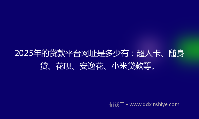 2025年的贷款平台网址是多少有：超人卡、随身贷、花呗、安逸花、小米贷款等。