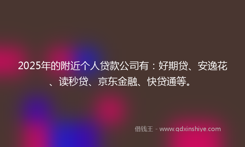 2025年的附近个人贷款公司有：好期贷、安逸花、读秒贷、京东金融、快贷通等。